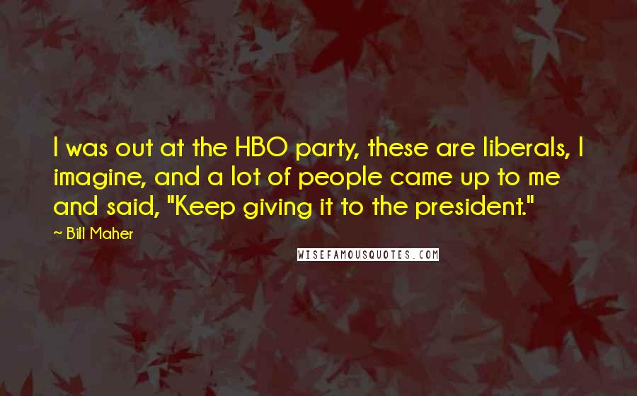 Bill Maher Quotes: I was out at the HBO party, these are liberals, I imagine, and a lot of people came up to me and said, "Keep giving it to the president."