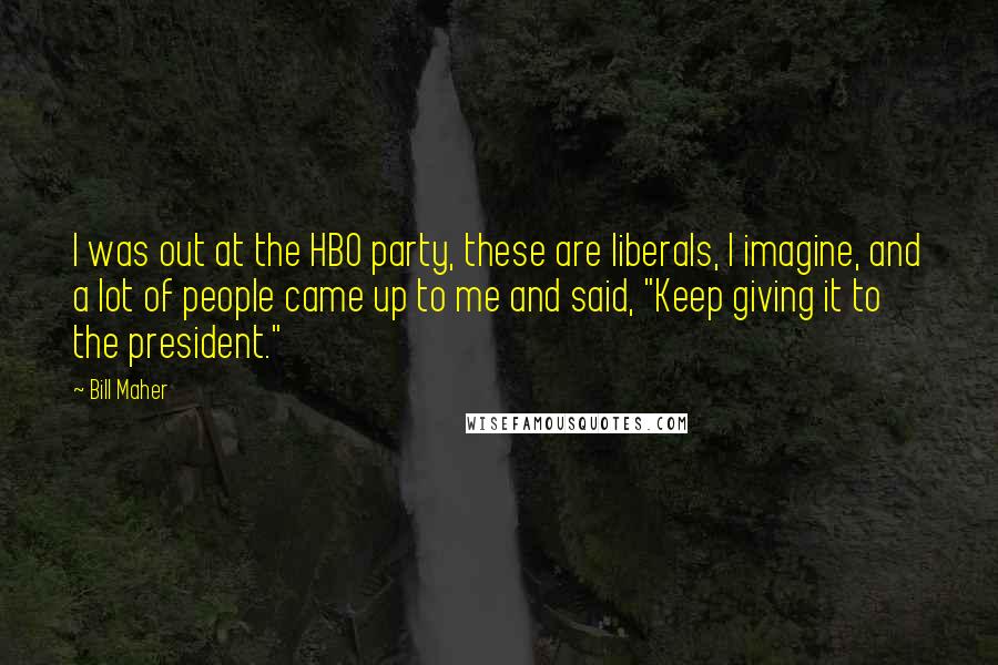 Bill Maher Quotes: I was out at the HBO party, these are liberals, I imagine, and a lot of people came up to me and said, "Keep giving it to the president."