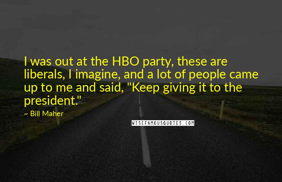 Bill Maher Quotes: I was out at the HBO party, these are liberals, I imagine, and a lot of people came up to me and said, "Keep giving it to the president."