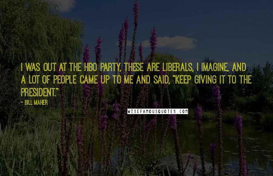 Bill Maher Quotes: I was out at the HBO party, these are liberals, I imagine, and a lot of people came up to me and said, "Keep giving it to the president."