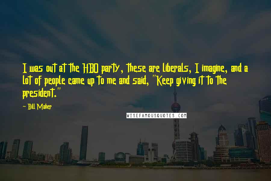 Bill Maher Quotes: I was out at the HBO party, these are liberals, I imagine, and a lot of people came up to me and said, "Keep giving it to the president."