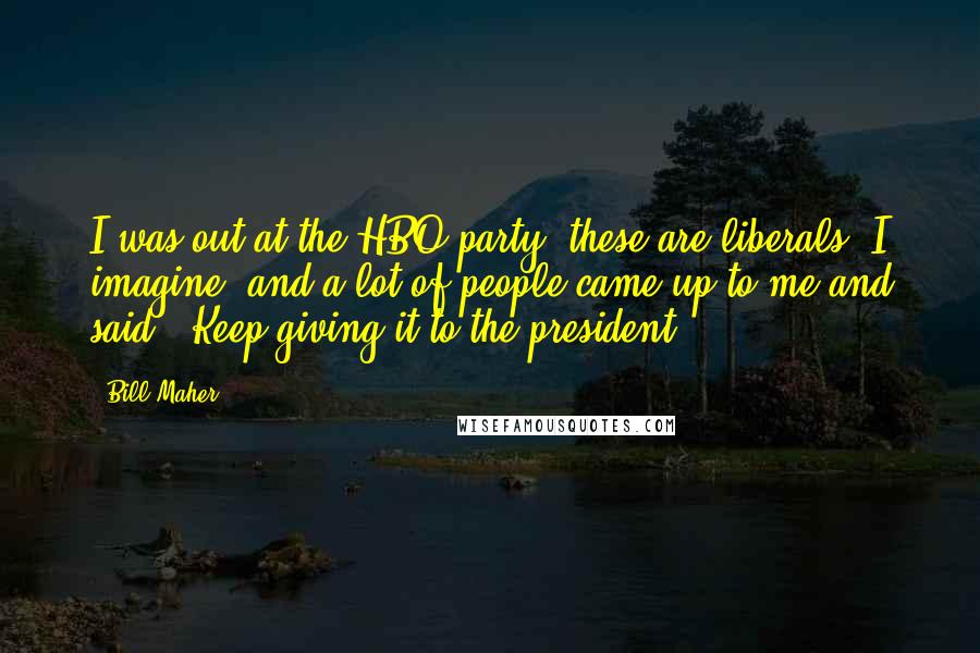Bill Maher Quotes: I was out at the HBO party, these are liberals, I imagine, and a lot of people came up to me and said, "Keep giving it to the president."