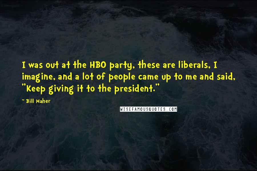 Bill Maher Quotes: I was out at the HBO party, these are liberals, I imagine, and a lot of people came up to me and said, "Keep giving it to the president."