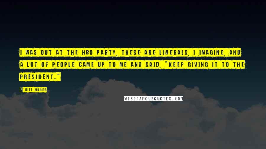 Bill Maher Quotes: I was out at the HBO party, these are liberals, I imagine, and a lot of people came up to me and said, "Keep giving it to the president."