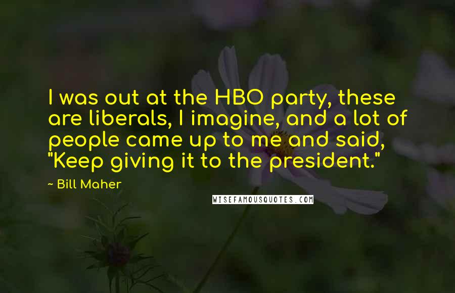 Bill Maher Quotes: I was out at the HBO party, these are liberals, I imagine, and a lot of people came up to me and said, "Keep giving it to the president."