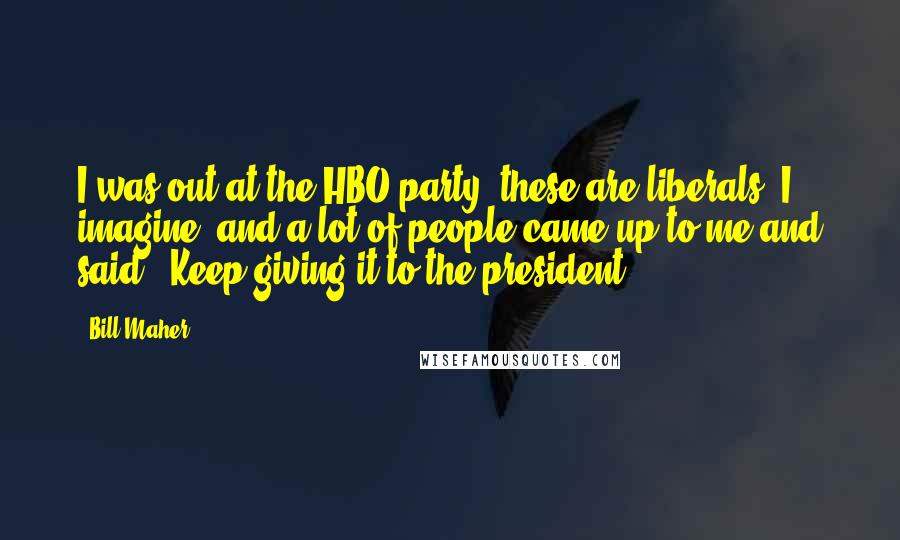 Bill Maher Quotes: I was out at the HBO party, these are liberals, I imagine, and a lot of people came up to me and said, "Keep giving it to the president."