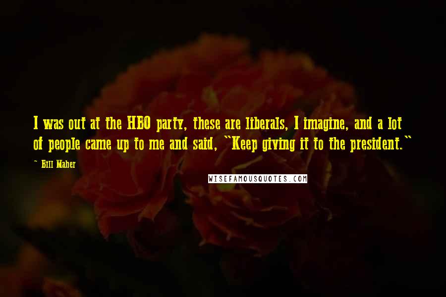 Bill Maher Quotes: I was out at the HBO party, these are liberals, I imagine, and a lot of people came up to me and said, "Keep giving it to the president."