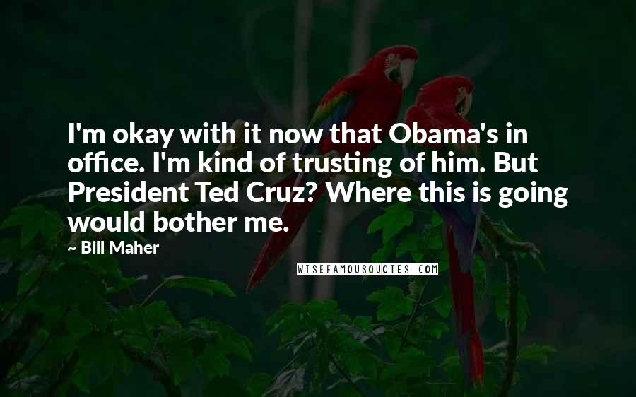 Bill Maher Quotes: I'm okay with it now that Obama's in office. I'm kind of trusting of him. But President Ted Cruz? Where this is going would bother me.