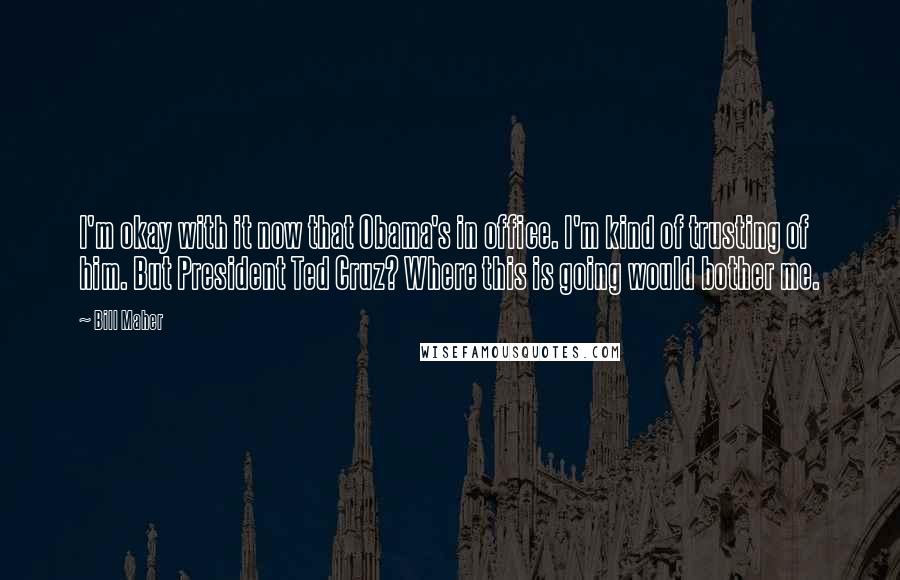 Bill Maher Quotes: I'm okay with it now that Obama's in office. I'm kind of trusting of him. But President Ted Cruz? Where this is going would bother me.