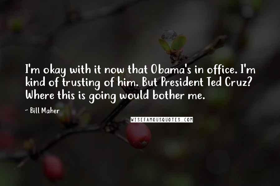 Bill Maher Quotes: I'm okay with it now that Obama's in office. I'm kind of trusting of him. But President Ted Cruz? Where this is going would bother me.