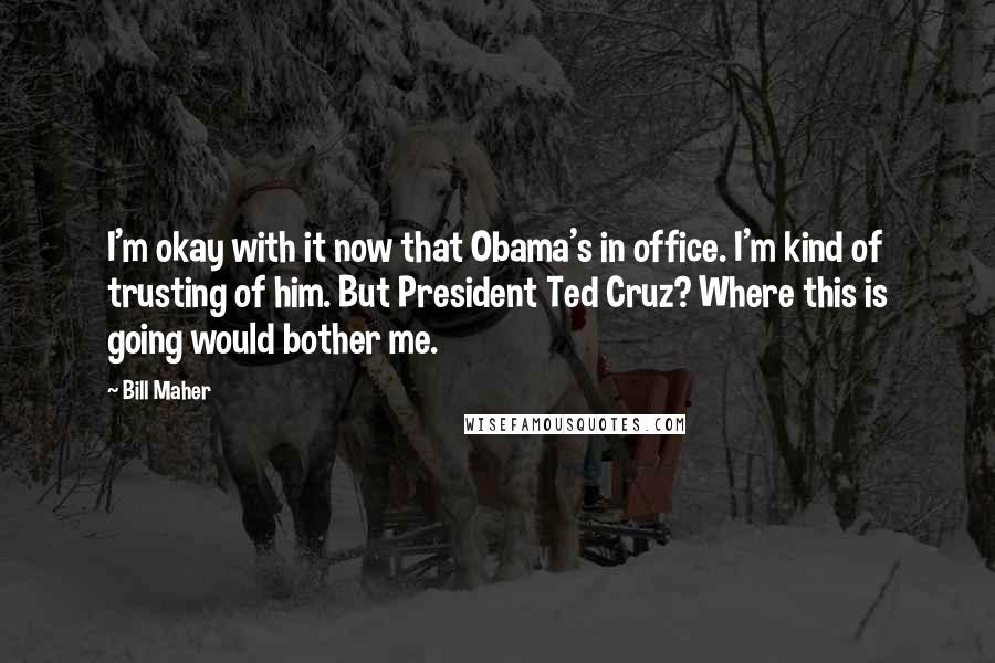 Bill Maher Quotes: I'm okay with it now that Obama's in office. I'm kind of trusting of him. But President Ted Cruz? Where this is going would bother me.