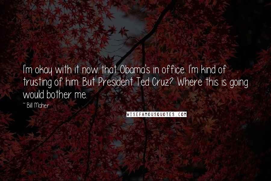 Bill Maher Quotes: I'm okay with it now that Obama's in office. I'm kind of trusting of him. But President Ted Cruz? Where this is going would bother me.