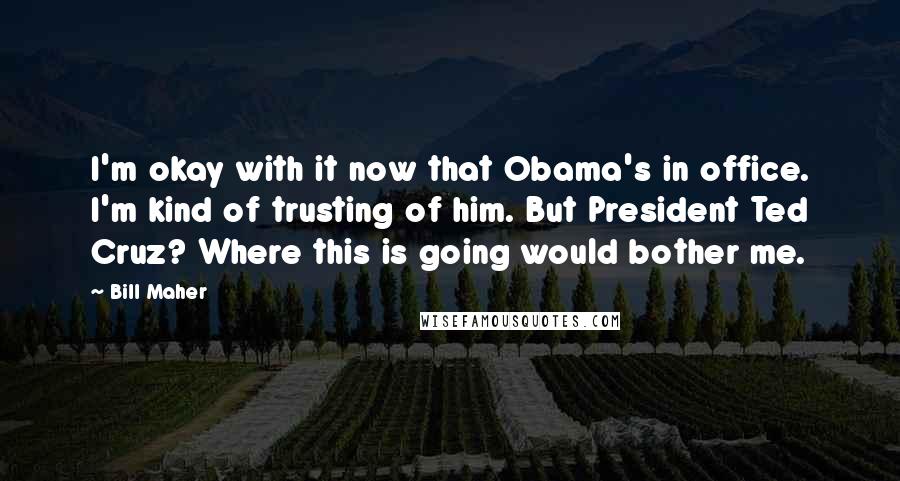 Bill Maher Quotes: I'm okay with it now that Obama's in office. I'm kind of trusting of him. But President Ted Cruz? Where this is going would bother me.