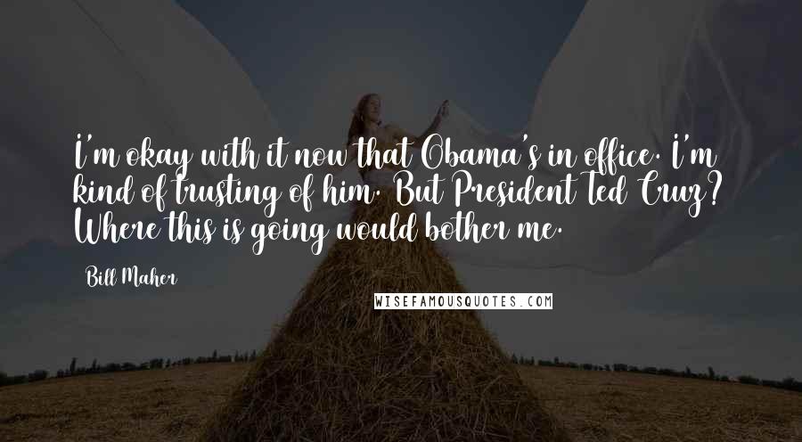 Bill Maher Quotes: I'm okay with it now that Obama's in office. I'm kind of trusting of him. But President Ted Cruz? Where this is going would bother me.