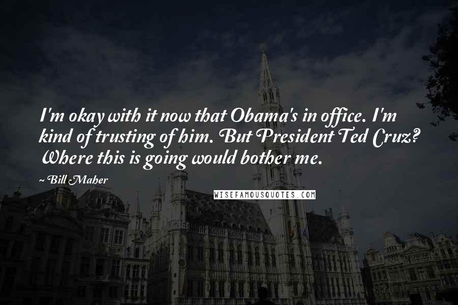 Bill Maher Quotes: I'm okay with it now that Obama's in office. I'm kind of trusting of him. But President Ted Cruz? Where this is going would bother me.