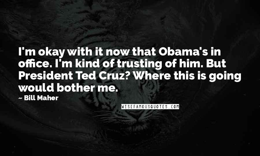 Bill Maher Quotes: I'm okay with it now that Obama's in office. I'm kind of trusting of him. But President Ted Cruz? Where this is going would bother me.