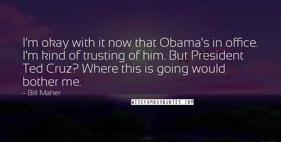 Bill Maher Quotes: I'm okay with it now that Obama's in office. I'm kind of trusting of him. But President Ted Cruz? Where this is going would bother me.