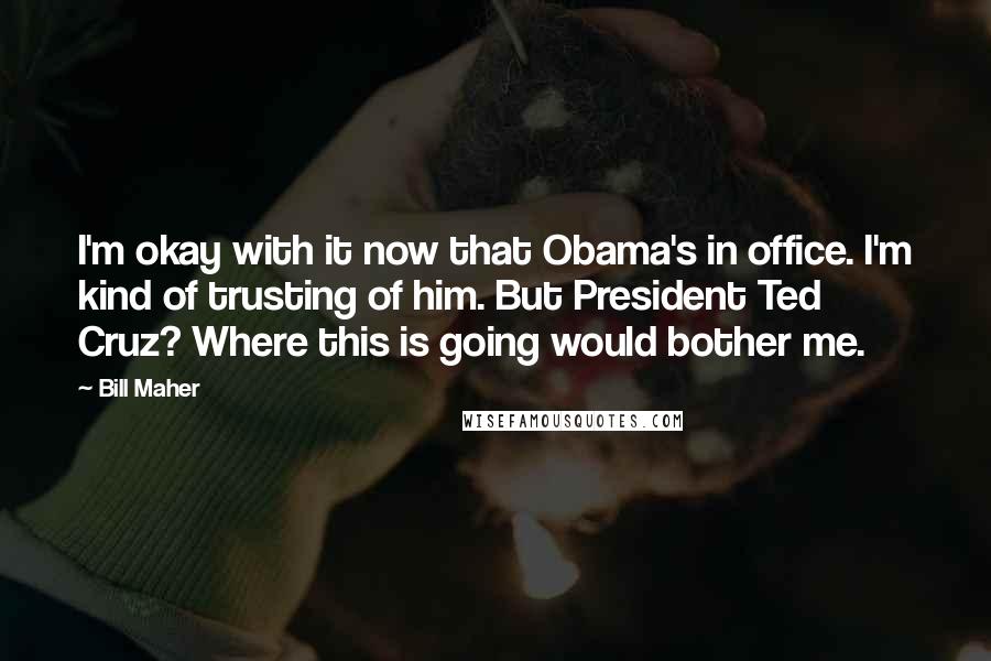 Bill Maher Quotes: I'm okay with it now that Obama's in office. I'm kind of trusting of him. But President Ted Cruz? Where this is going would bother me.