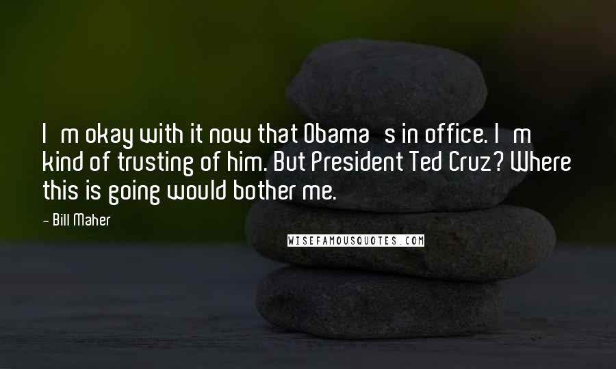 Bill Maher Quotes: I'm okay with it now that Obama's in office. I'm kind of trusting of him. But President Ted Cruz? Where this is going would bother me.