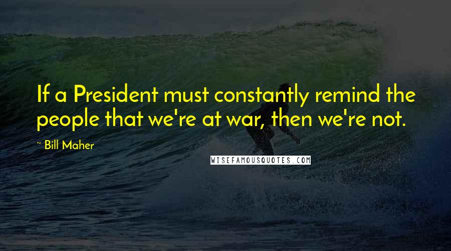 Bill Maher Quotes: If a President must constantly remind the people that we're at war, then we're not.