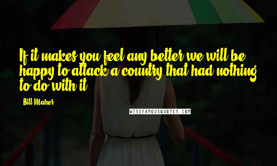 Bill Maher Quotes: If it makes you feel any better we will be happy to attack a country that had nothing to do with it.