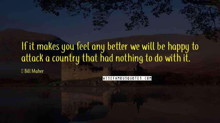 Bill Maher Quotes: If it makes you feel any better we will be happy to attack a country that had nothing to do with it.