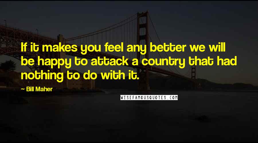 Bill Maher Quotes: If it makes you feel any better we will be happy to attack a country that had nothing to do with it.