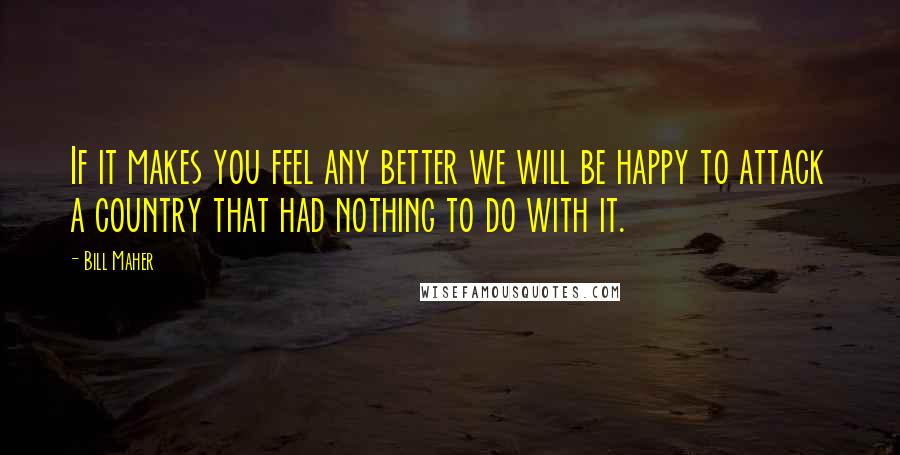 Bill Maher Quotes: If it makes you feel any better we will be happy to attack a country that had nothing to do with it.
