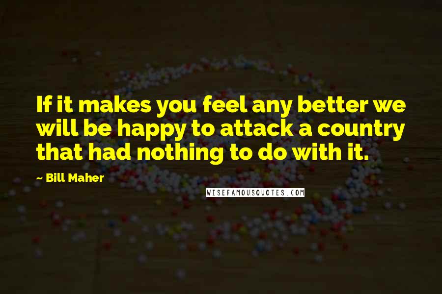 Bill Maher Quotes: If it makes you feel any better we will be happy to attack a country that had nothing to do with it.