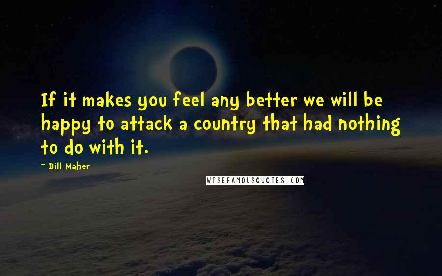 Bill Maher Quotes: If it makes you feel any better we will be happy to attack a country that had nothing to do with it.