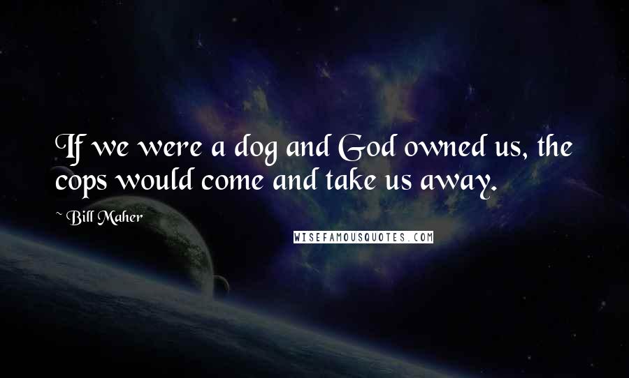 Bill Maher Quotes: If we were a dog and God owned us, the cops would come and take us away.