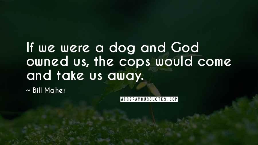 Bill Maher Quotes: If we were a dog and God owned us, the cops would come and take us away.