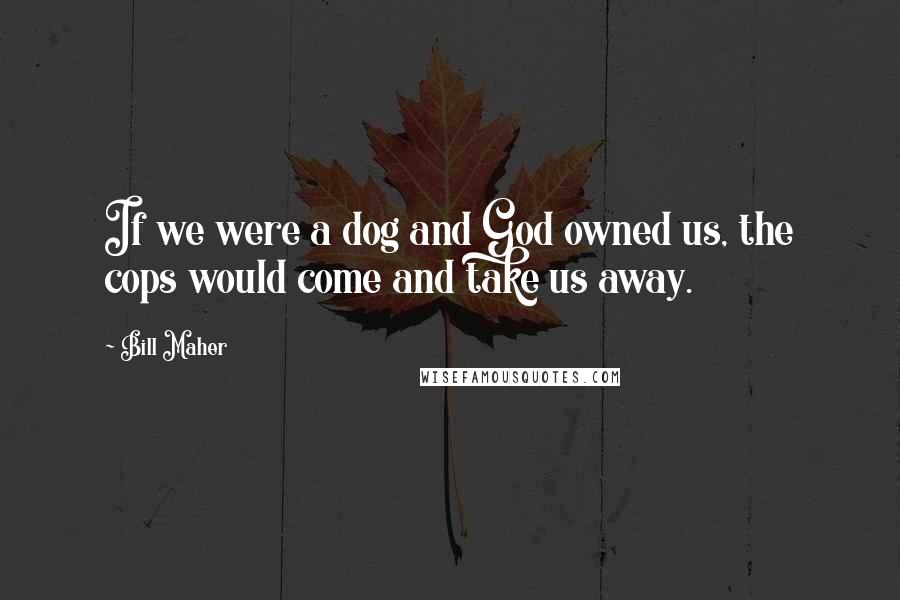 Bill Maher Quotes: If we were a dog and God owned us, the cops would come and take us away.