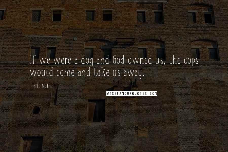 Bill Maher Quotes: If we were a dog and God owned us, the cops would come and take us away.