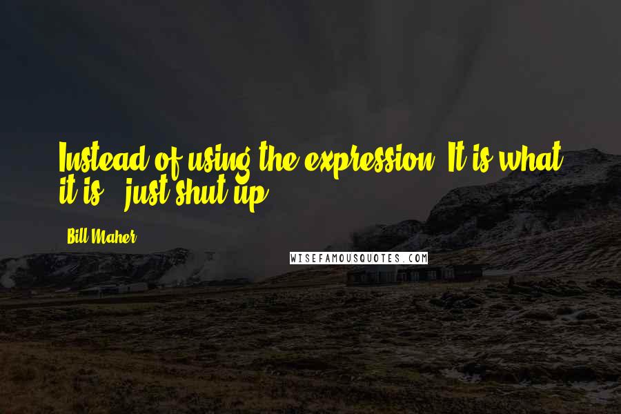 Bill Maher Quotes: Instead of using the expression "It is what it is," just shut up.