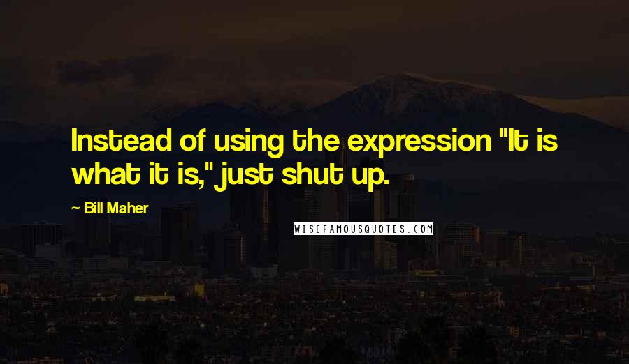 Bill Maher Quotes: Instead of using the expression "It is what it is," just shut up.