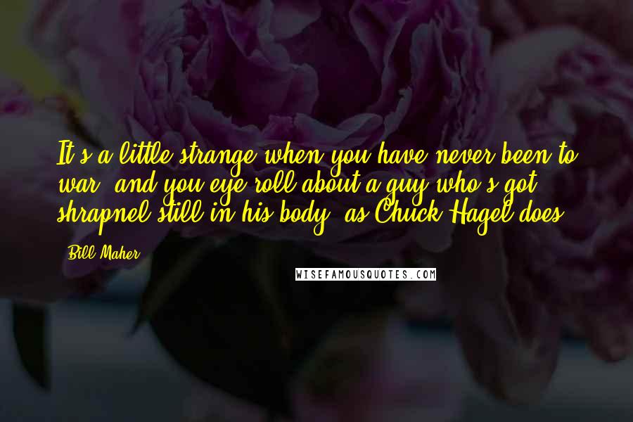 Bill Maher Quotes: It's a little strange when you have never been to war, and you eye-roll about a guy who's got shrapnel still in his body, as Chuck Hagel does.