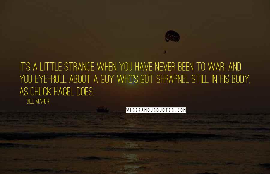 Bill Maher Quotes: It's a little strange when you have never been to war, and you eye-roll about a guy who's got shrapnel still in his body, as Chuck Hagel does.