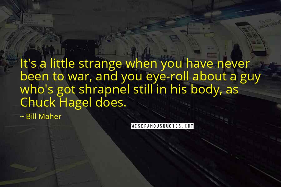 Bill Maher Quotes: It's a little strange when you have never been to war, and you eye-roll about a guy who's got shrapnel still in his body, as Chuck Hagel does.
