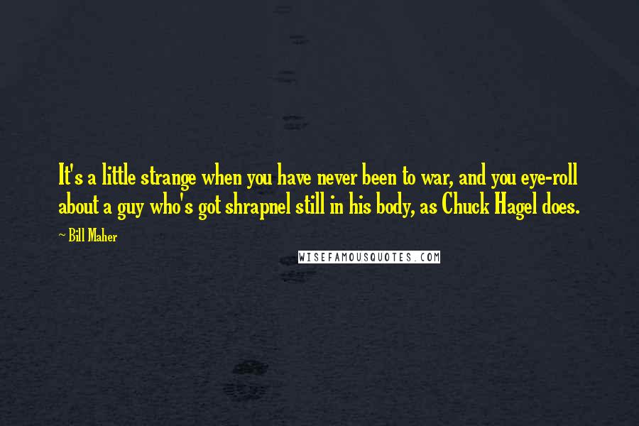 Bill Maher Quotes: It's a little strange when you have never been to war, and you eye-roll about a guy who's got shrapnel still in his body, as Chuck Hagel does.