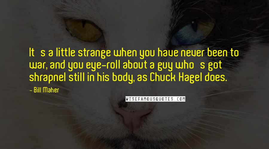 Bill Maher Quotes: It's a little strange when you have never been to war, and you eye-roll about a guy who's got shrapnel still in his body, as Chuck Hagel does.