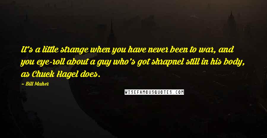 Bill Maher Quotes: It's a little strange when you have never been to war, and you eye-roll about a guy who's got shrapnel still in his body, as Chuck Hagel does.