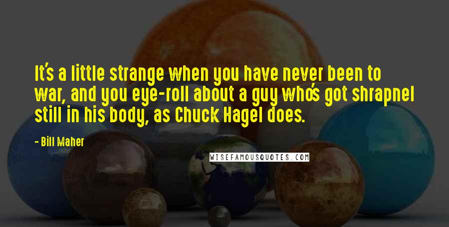 Bill Maher Quotes: It's a little strange when you have never been to war, and you eye-roll about a guy who's got shrapnel still in his body, as Chuck Hagel does.