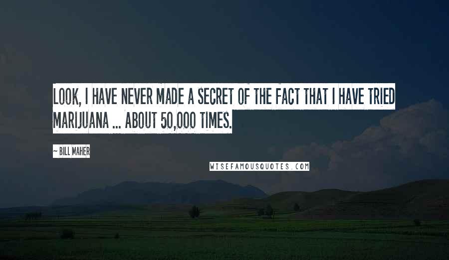 Bill Maher Quotes: Look, I have never made a secret of the fact that I have tried marijuana ... About 50,000 times.