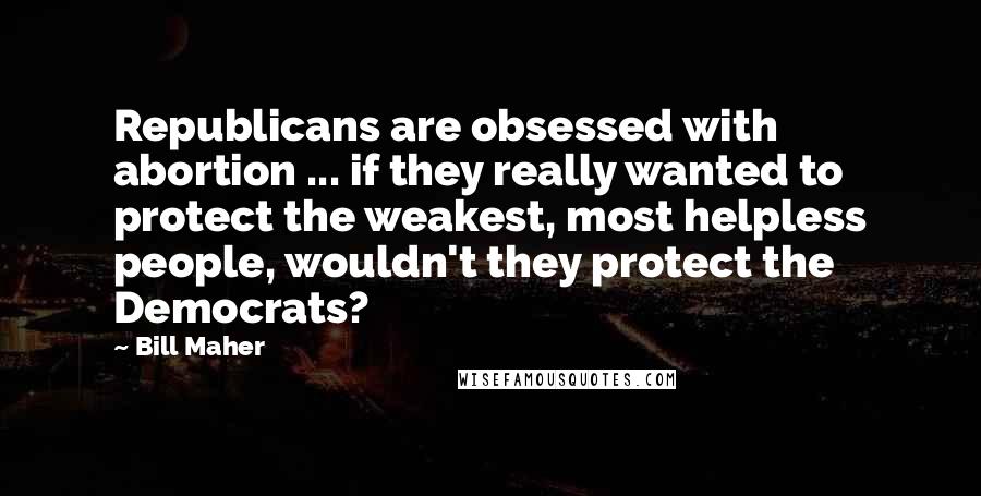 Bill Maher Quotes: Republicans are obsessed with abortion ... if they really wanted to protect the weakest, most helpless people, wouldn't they protect the Democrats?