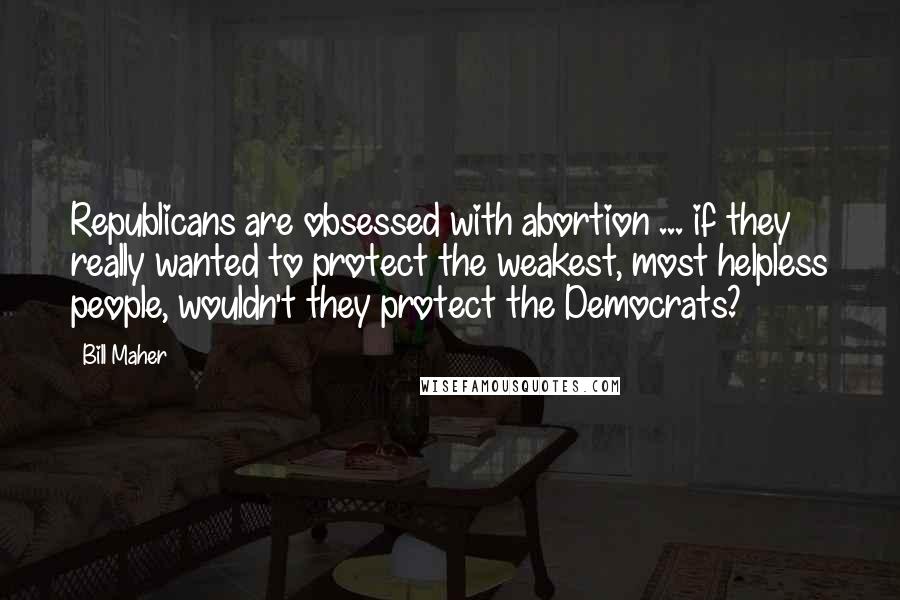 Bill Maher Quotes: Republicans are obsessed with abortion ... if they really wanted to protect the weakest, most helpless people, wouldn't they protect the Democrats?