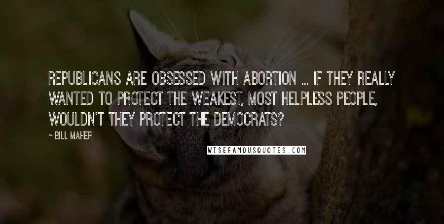 Bill Maher Quotes: Republicans are obsessed with abortion ... if they really wanted to protect the weakest, most helpless people, wouldn't they protect the Democrats?