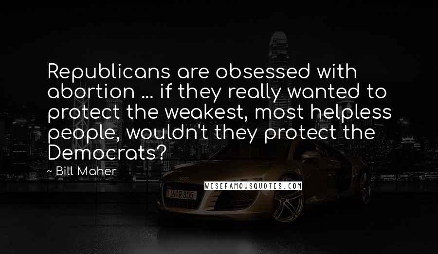 Bill Maher Quotes: Republicans are obsessed with abortion ... if they really wanted to protect the weakest, most helpless people, wouldn't they protect the Democrats?