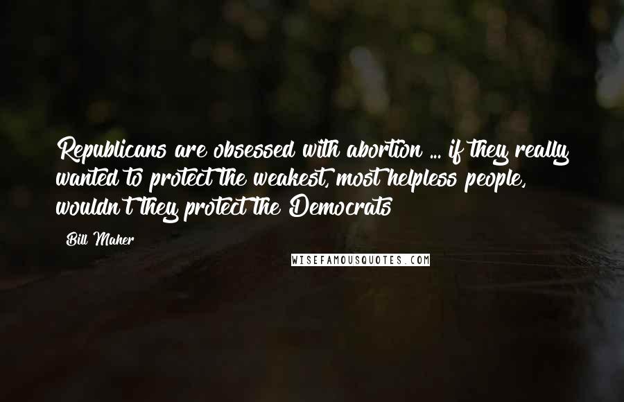 Bill Maher Quotes: Republicans are obsessed with abortion ... if they really wanted to protect the weakest, most helpless people, wouldn't they protect the Democrats?