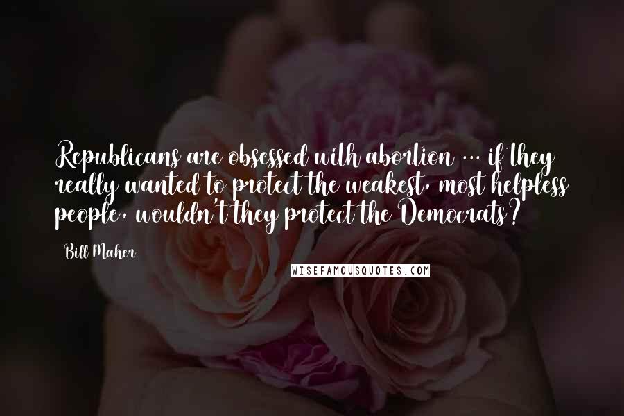 Bill Maher Quotes: Republicans are obsessed with abortion ... if they really wanted to protect the weakest, most helpless people, wouldn't they protect the Democrats?